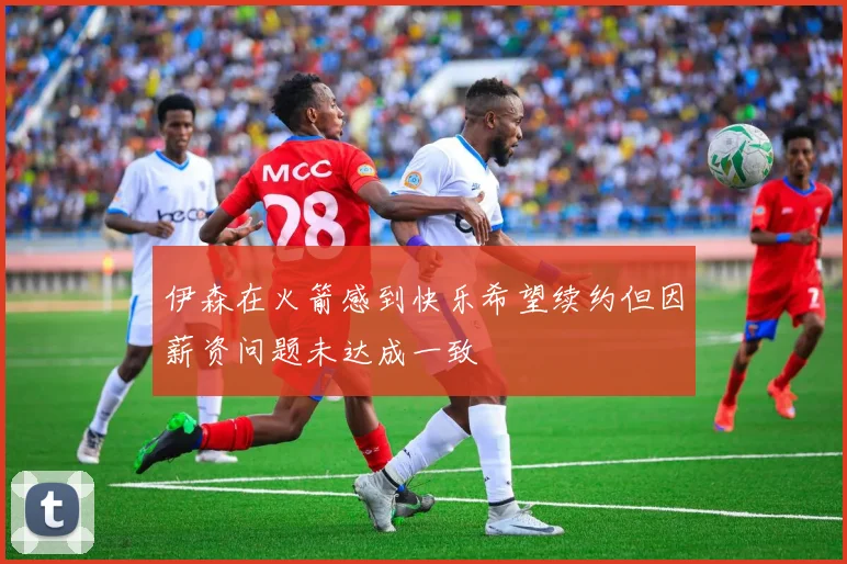 伊森在火箭感到快乐希望续约但因薪资问题未达成一致
