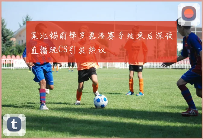 莱比锡前锋罗慕洛赛季结束后深夜直播玩CS引发热议