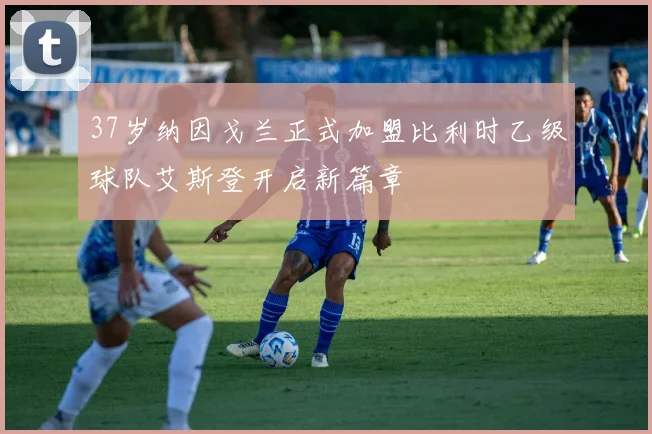 37岁纳因戈兰正式加盟比利时乙级球队艾斯登开启新篇章