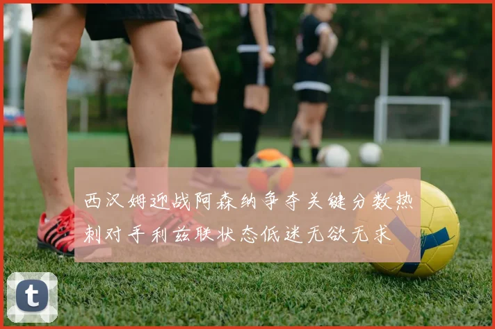 西汉姆迎战阿森纳争夺关键分数热刺对手利兹联状态低迷无欲无求