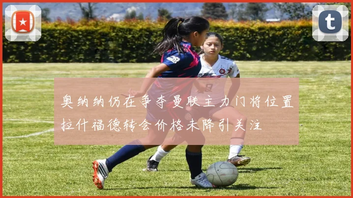 奥纳纳仍在争夺曼联主力门将位置拉什福德转会价格未降引关注