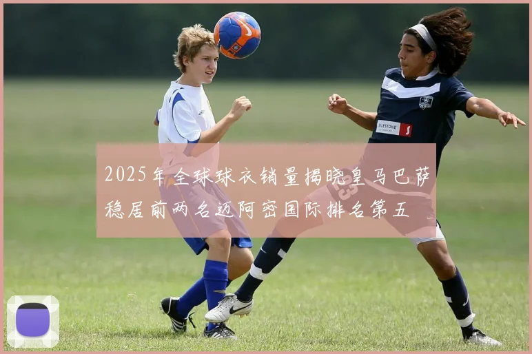 2025年全球球衣销量揭晓皇马巴萨稳居前两名迈阿密国际排名第五