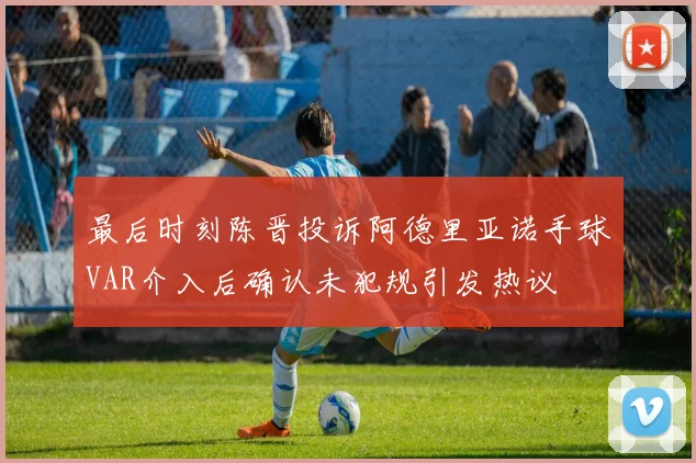 最后时刻陈晋投诉阿德里亚诺手球VAR介入后确认未犯规引发热议