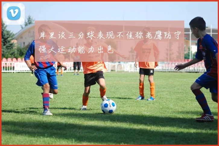 库里谈三分球表现不佳称老鹰防守强大运动能力出色