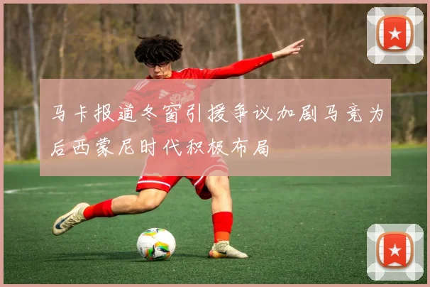 马卡报道冬窗引援争议加剧马竞为后西蒙尼时代积极布局