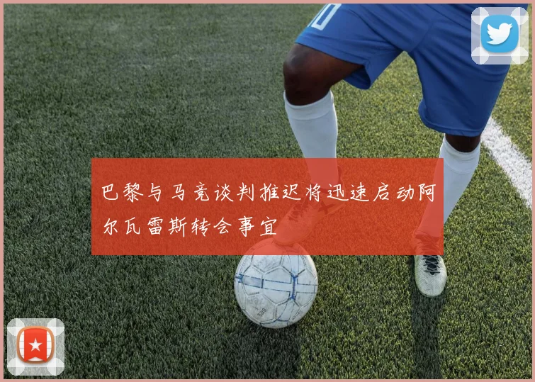 巴黎与马竞谈判推迟将迅速启动阿尔瓦雷斯转会事宜