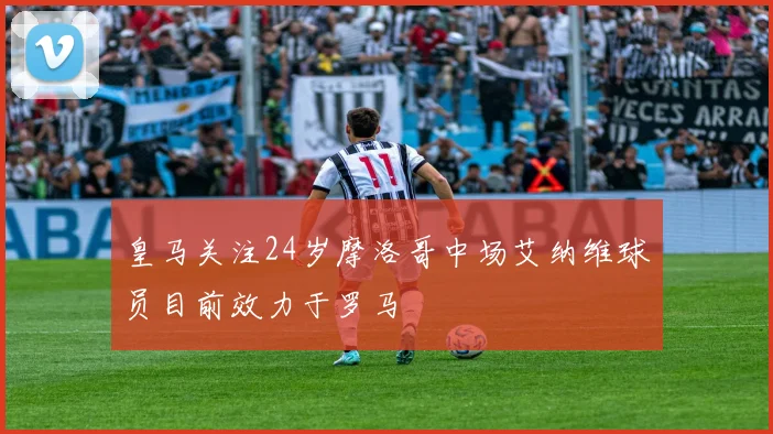 皇马关注24岁摩洛哥中场艾纳维球员目前效力于罗马