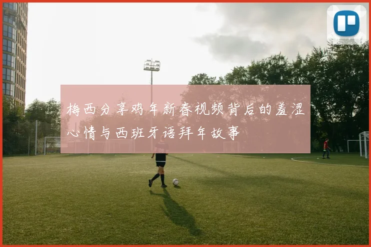 梅西分享鸡年新春视频背后的羞涩心情与西班牙语拜年故事