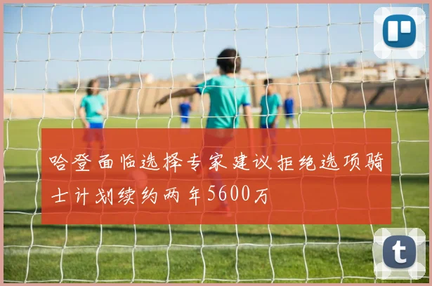 哈登面临选择专家建议拒绝选项骑士计划续约两年5600万