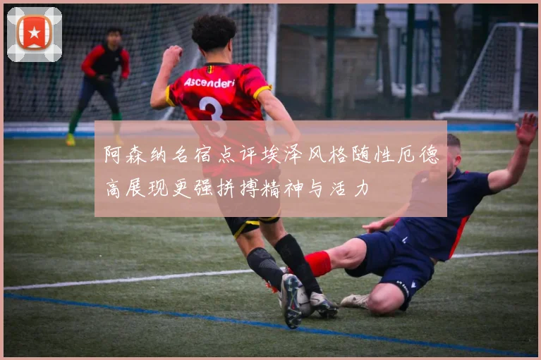 阿森纳名宿点评埃泽风格随性厄德高展现更强拼搏精神与活力