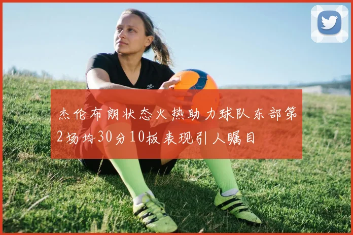 杰伦布朗状态火热助力球队东部第2场均30分10板表现引人瞩目