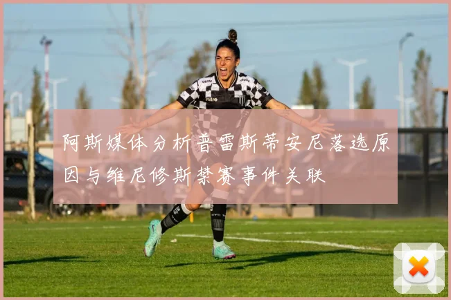阿斯媒体分析普雷斯蒂安尼落选原因与维尼修斯禁赛事件关联