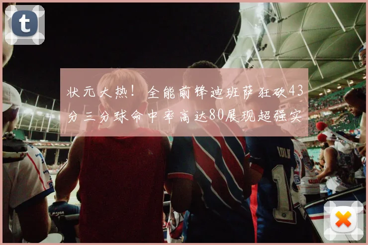 状元大热！全能前锋迪班萨狂砍43分三分球命中率高达80展现超强实力
