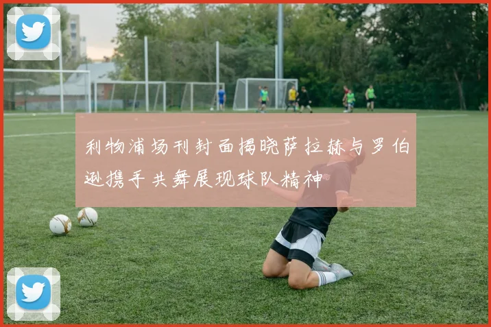 利物浦场刊封面揭晓萨拉赫与罗伯逊携手共舞展现球队精神