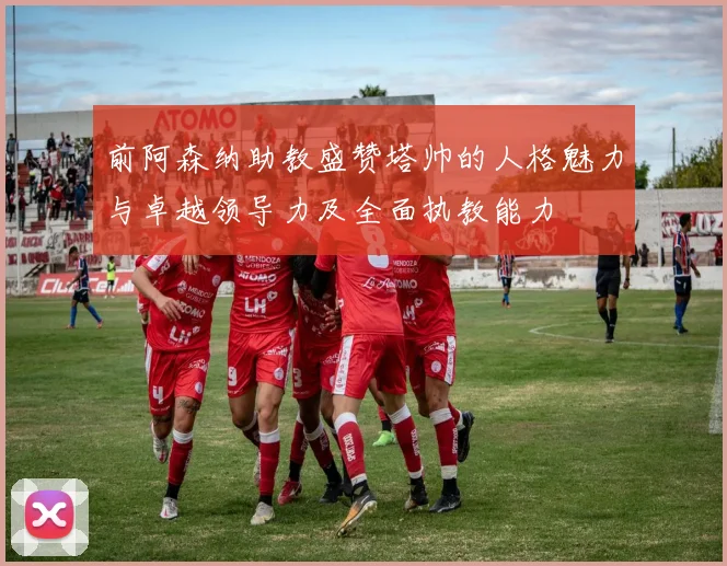 前阿森纳助教盛赞塔帅的人格魅力与卓越领导力及全面执教能力