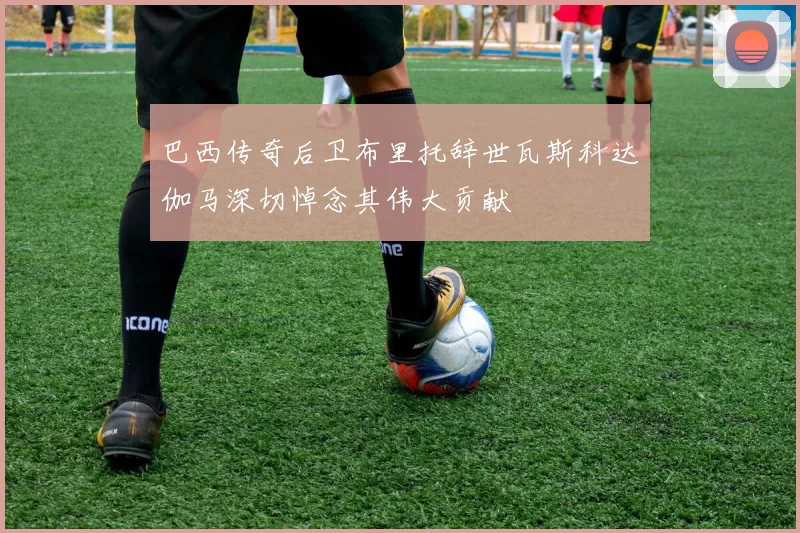 巴西传奇后卫布里托辞世瓦斯科达伽马深切悼念其伟大贡献
