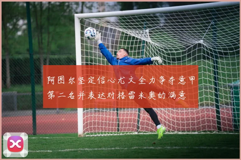 阿图尔坚定信心尤文全力争夺意甲第二名并表达对格雷米奥的满意
