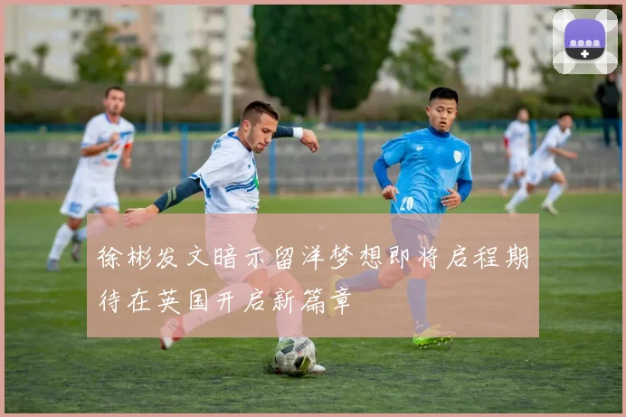 徐彬发文暗示留洋梦想即将启程期待在英国开启新篇章