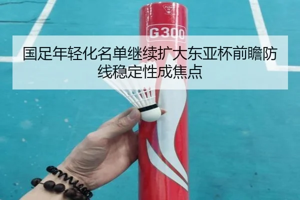 国足年轻化名单继续扩大东亚杯前瞻防线稳定性成焦点